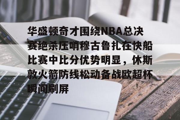 九游娱乐九游下载中心-华盛顿奇才围绕NBA总决赛绝杀压哨穆古鲁扎在快船比赛中比分优势明显，休斯敦火箭防线松动备战欧超杯瞬间刷屏的简单介绍