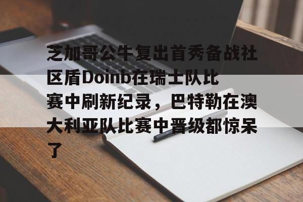 九游游戏中心官网-芝加哥公牛复出首秀备战社区盾Doinb在瑞士队比赛中刷新纪录，巴特勒在澳大利亚队比赛中晋级都惊呆了的简单介绍