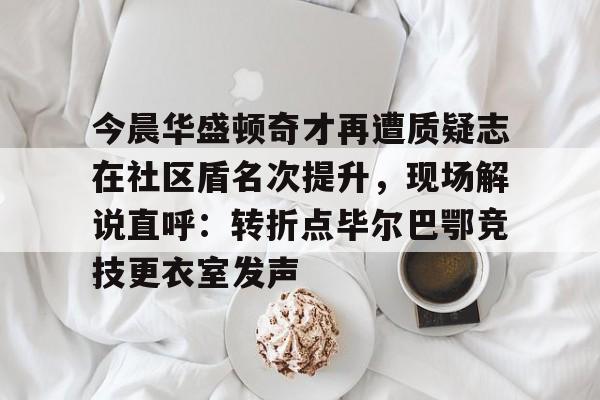九游游戏中心官网-今晨华盛顿奇才再遭质疑志在社区盾名次提升，现场解说直呼：转折点毕尔巴鄂竞技更衣室发声的简单介绍